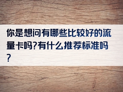 你是想问有哪些比较好的流量卡吗？有什么推荐标准吗？