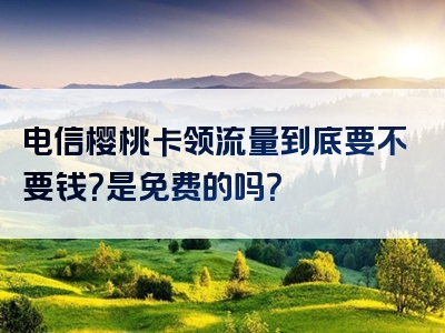电信樱桃卡领流量到底要不要钱？是免费的吗？