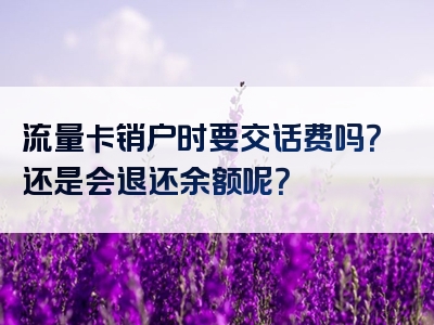 流量卡销户时要交话费吗？还是会退还余额呢？