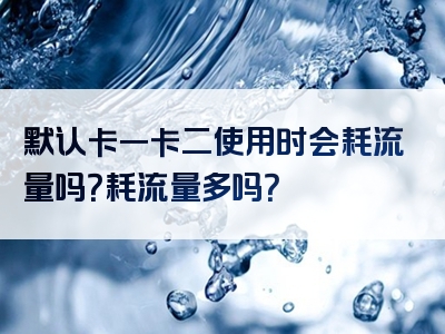 默认卡一卡二使用时会耗流量吗？耗流量多吗？