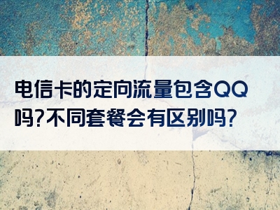 电信卡的定向流量包含QQ吗？不同套餐会有区别吗？
