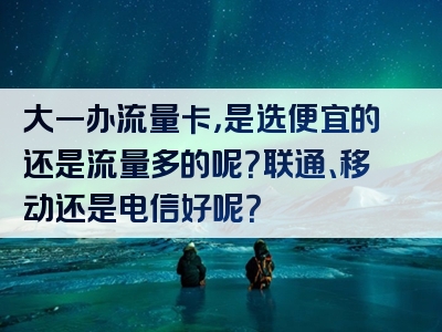 大一办流量卡，是选便宜的还是流量多的呢？联通、移动还是电信好呢？