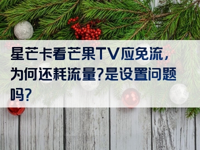 星芒卡看芒果TV应免流，为何还耗流量？是设置问题吗？