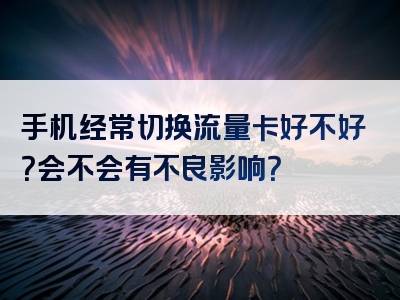 手机经常切换流量卡好不好？会不会有不良影响？