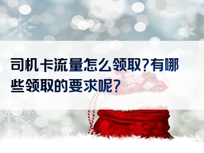 司机卡流量怎么领取？有哪些领取的要求呢？
