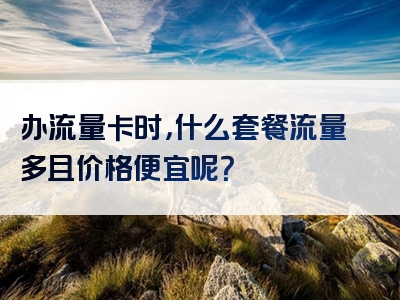 办流量卡时，什么套餐流量多且价格便宜呢？