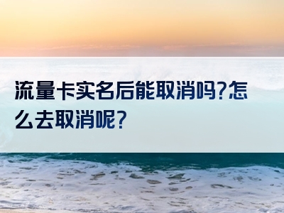 流量卡实名后能取消吗？怎么去取消呢？