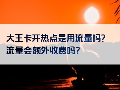大王卡开热点是用流量吗？流量会额外收费吗？