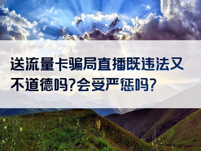 送流量卡骗局直播既违法又不道德吗？会受严惩吗？