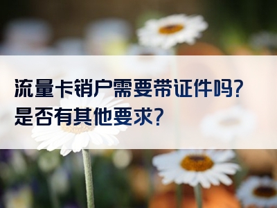 流量卡销户需要带证件吗？是否有其他要求？