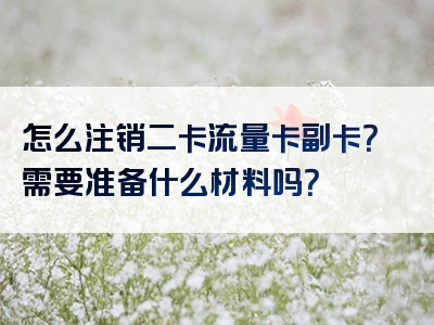 怎么注销二卡流量卡副卡？需要准备什么材料吗？