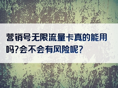 营销号无限流量卡真的能用吗？会不会有风险呢？