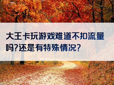 大王卡玩游戏难道不扣流量吗？还是有特殊情况？