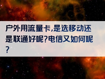 户外用流量卡，是选移动还是联通好呢？电信又如何呢？