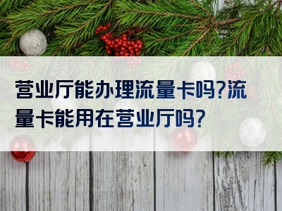 营业厅能办理流量卡吗？流量卡能用在营业厅吗？