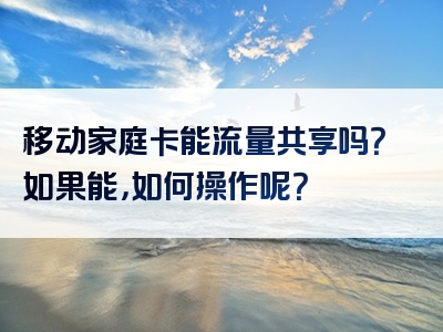 移动家庭卡能流量共享吗？如果能，如何操作呢？