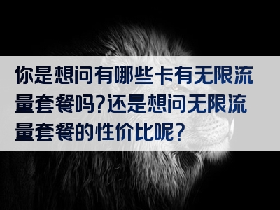 你是想问有哪些卡有无限流量套餐吗？还是想问无限流量套餐的性价比呢？