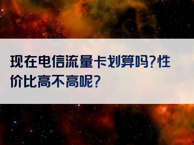现在电信流量卡划算吗？性价比高不高呢？