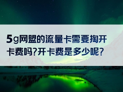 5g网盟的流量卡需要掏开卡费吗？开卡费是多少呢？