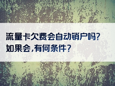 流量卡欠费会自动销户吗？如果会，有何条件？