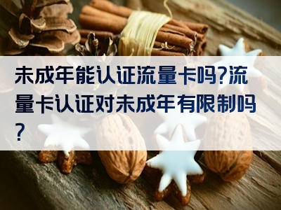 未成年能认证流量卡吗？流量卡认证对未成年有限制吗？