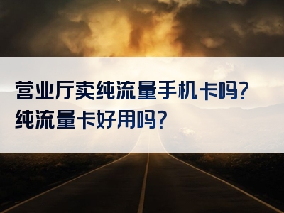 营业厅卖纯流量手机卡吗？纯流量卡好用吗？