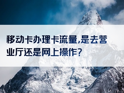 移动卡办理卡流量，是去营业厅还是网上操作？