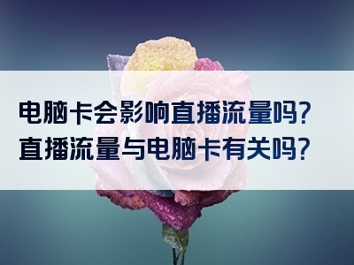 电脑卡会影响直播流量吗？直播流量与电脑卡有关吗？