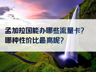 孟加拉国能办哪些流量卡？哪种性价比最高呢？