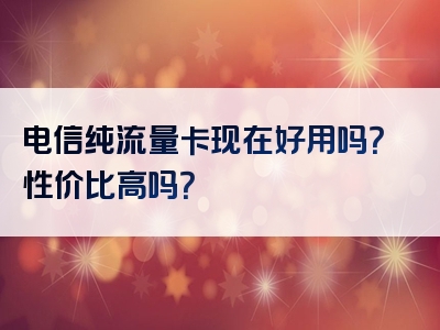 电信纯流量卡现在好用吗？性价比高吗？