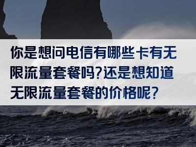 你是想问电信有哪些卡有无限流量套餐吗？还是想知道无限流量套餐的价格呢？