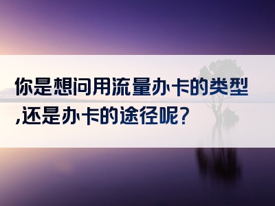 你是想问用流量办卡的类型，还是办卡的途径呢？