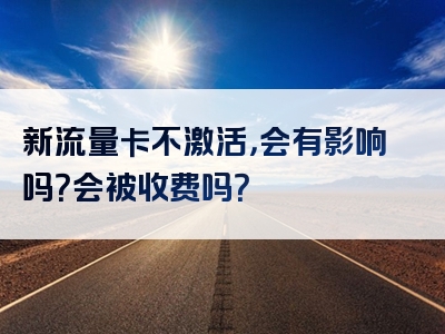 新流量卡不激活，会有影响吗？会被收费吗？
