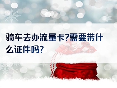 骑车去办流量卡？需要带什么证件吗？