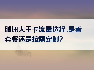 腾讯大王卡流量选择，是看套餐还是按需定制？