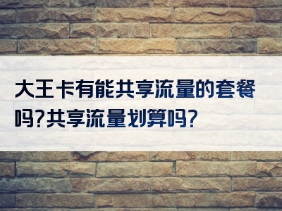 大王卡有能共享流量的套餐吗？共享流量划算吗？