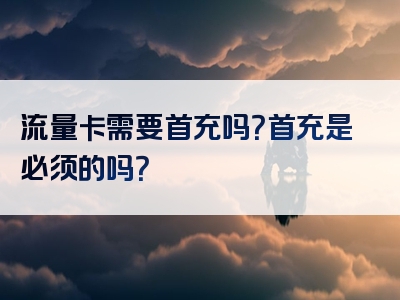 流量卡需要首充吗？首充是必须的吗？