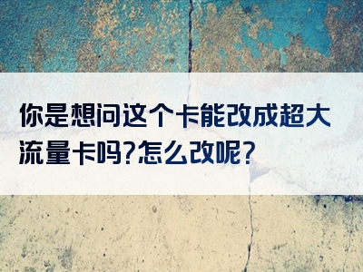 你是想问这个卡能改成超大流量卡吗？怎么改呢？