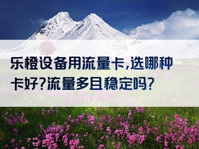 乐橙设备用流量卡，选哪种卡好？流量多且稳定吗？