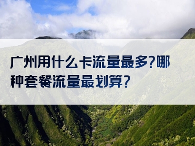广州用什么卡流量最多？哪种套餐流量最划算？