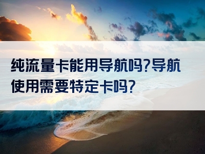 纯流量卡能用导航吗？导航使用需要特定卡吗？