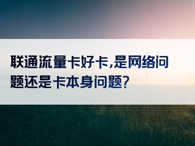 联通流量卡好卡，是网络问题还是卡本身问题？