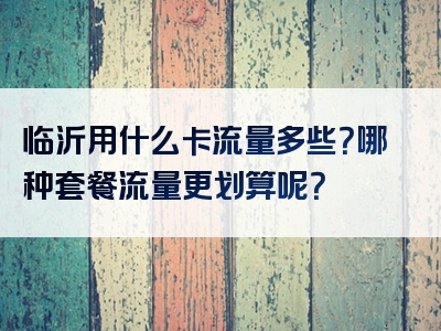临沂用什么卡流量多些？哪种套餐流量更划算呢？
