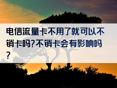 电信流量卡不用了就可以不销卡吗？不销卡会有影响吗？