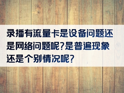 录播有流量卡是设备问题还是网络问题呢？是普遍现象还是个别情况呢？