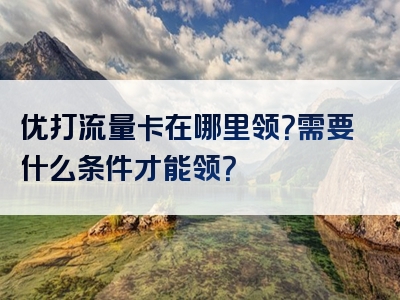 优打流量卡在哪里领？需要什么条件才能领？