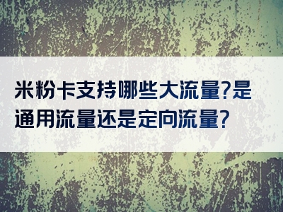 米粉卡支持哪些大流量？是通用流量还是定向流量？