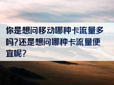 你是想问移动哪种卡流量多吗？还是想问哪种卡流量便宜呢？